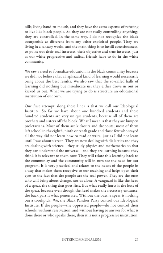 bill living hand-to-mouth, and they have the extea expense of efusing o lve like black people. So they are not really controlling anyehing; they are controlled. In the same way, I do not recognize the black bourgeoisic as different from any other exploited people. They are living in a faneasy world, and the main thing is o insell consciousness, o point out their real intereses, their objective and erue interests, just as our white progressive and radical friends have to do in the white communicy:  We saw a need to formalize education in the black communiey because we did not believe that a haphazard kind of learning would necessarily bring aboue the best results. We also saw that the so-called halls of learning did nothing but miseducate us; they cither drove us out or Kicked us out. What we are trying to do is structure an educational inseicution of our own,  Our firse atcempe along these lines is chat we call our Ideological Instieute. So far we have about one hundred students and chese hundred students are very unique studens, because all of them are brothers and ssters off the block. What | mean is that they are lumpen prolecarians. Mose of them are kickoues and dropouts; most of them lefeschool in the eighth, ninth or tenth grade and those few who stayed all the way did not learn how to read or write, just as I did not learn until L was sbout sixteen. They are now dealing with dialcctics and they are dealing with science—they study physics and mathematies so that they can understand the universe—and they are learning because they think it s relevant to them now. They will relate this learning back to the communiey and the communicy will in curn sce the need for our progeam. I i very practical and relates to the needs of the people in 2 way that makes chem recepive to our teaching and helps open their eyes to the fact that the people are the real power. They are the ones who will bring about change, not us alone. A vanguard i like the head ofa spear, the thing that goes firse. Bue wha rally hures is the buee of the spear, because even though the head makes the necessary entrance, the back part is what penetrates. Wichout the buet a spear is nothing but a toothpick. We, the Black Panther Pary control our Ideological Instituee, IF the people—the oppressed people—do not conerol their schools, withou reservation, and without having to answer for what is done there or who speaks there,then it s not a progressive insticution.  INTERCOMMUNAI  